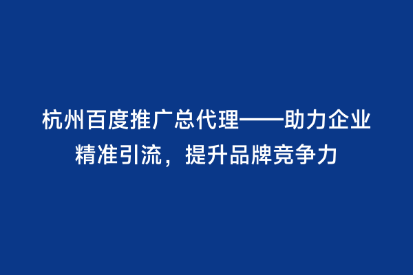 杭州百度推广总代理——助力企业精准引流，提升品牌竞争力