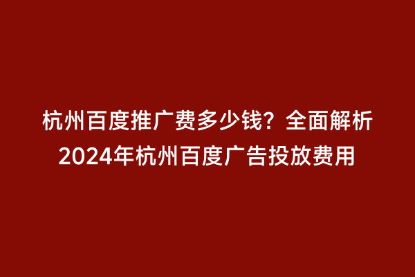 杭州百度推广费多少钱？全面解析2024年杭州百度广告投放费用