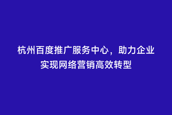 杭州百度推广服务中心，助力企业实现网络营销高效转型