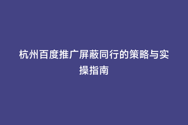 杭州百度推广屏蔽同行的策略与实操指南