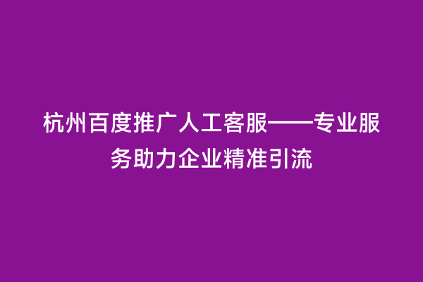 杭州百度推广人工客服——专业服务助力企业精准引流