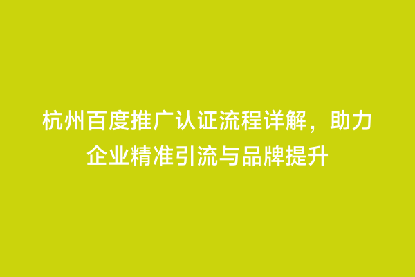 杭州百度推广认证流程详解，助力企业精准引流与品牌提升