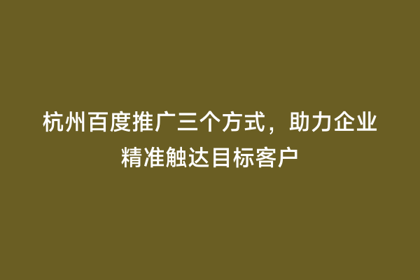 杭州百度推广三个方式，助力企业精准触达目标客户