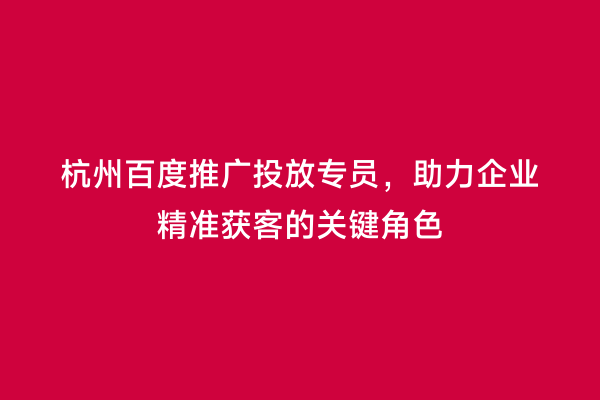 杭州百度推广投放专员，助力企业精准获客的关键角色