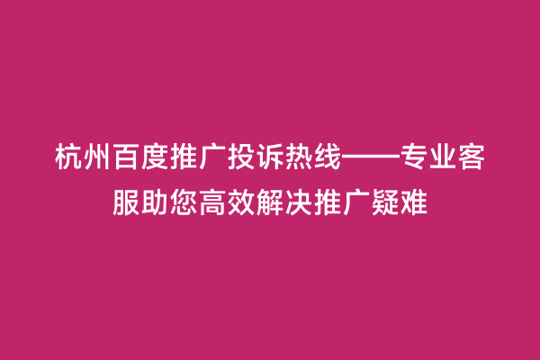 杭州百度推广投诉热线——专业客服助您高效解决推广疑难