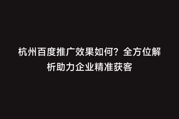 杭州百度推广效果如何？全方位解析助力企业精准获客