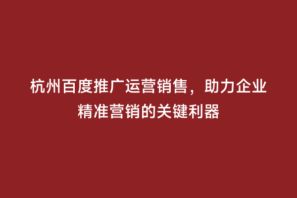 杭州百度推广运营销售，助力企业精准营销的关键利器
