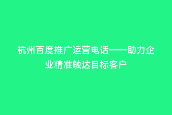 杭州百度推广运营电话——助力企业精准触达目标客户