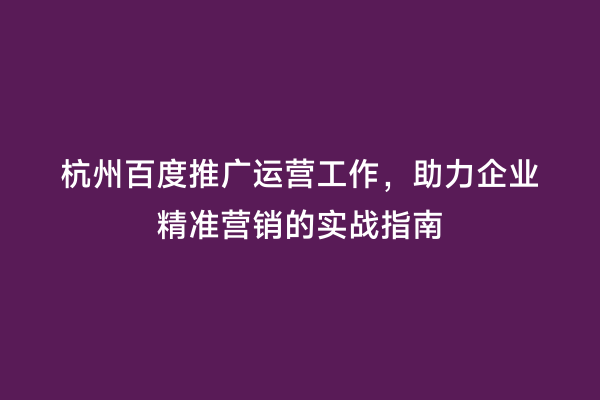 杭州百度推广运营工作，助力企业精准营销的实战指南