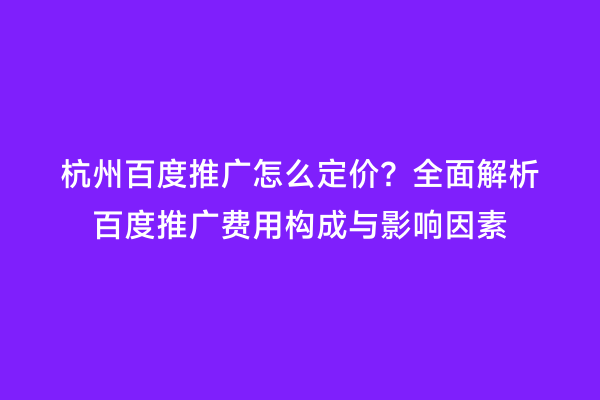杭州百度推广怎么定价？全面解析百度推广费用构成与影响因素