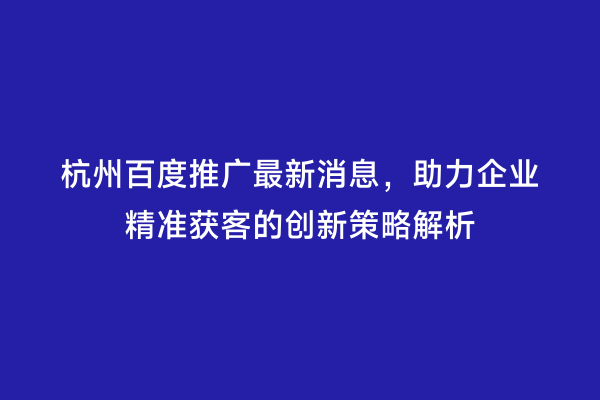 杭州百度推广最新消息，助力企业精准获客的创新策略解析