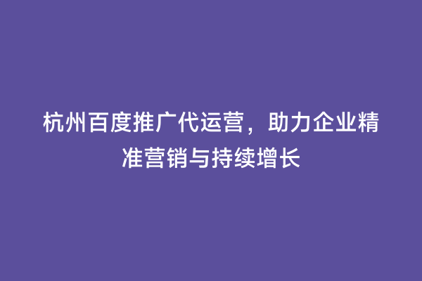 杭州百度推广代运营，助力企业精准营销与持续增长
